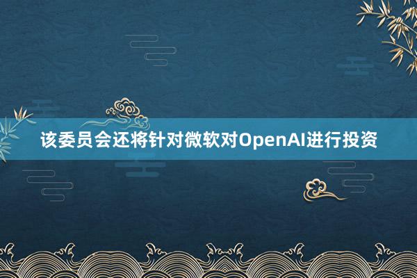 该委员会还将针对微软对OpenAI进行投资