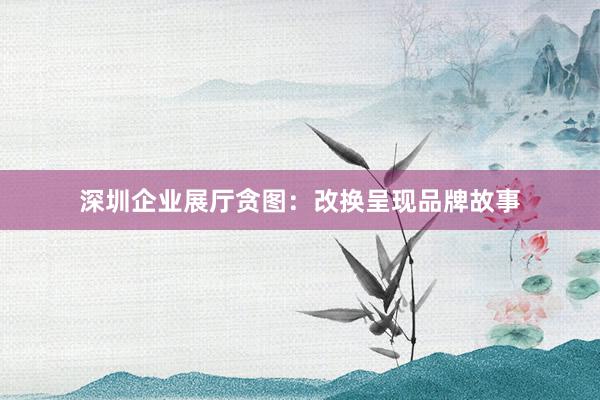 深圳企业展厅贪图：改换呈现品牌故事